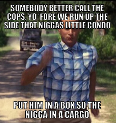 Somebody better call the cops, yo 'Fore we run up the side that niggas little condo Put him in a box so the nigga in a cargo