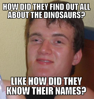 How did they find out all about the dinosaurs? Like how did they know their names?