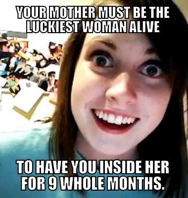 Your mother must be the luckiest woman alive to have you inside her for 9 whole months.