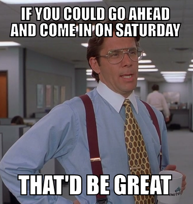If you could go ahead and come in on saturday that'd be great