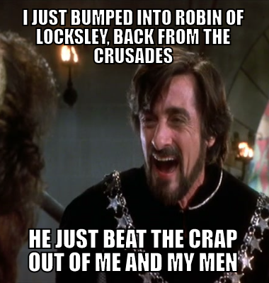 I just bumped into Robin of locksley, back from the crusades he just beat the crap out of me and my men