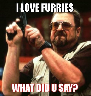 i love furries what did u say?