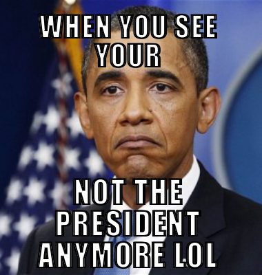 When you see your Not the president anymore lol