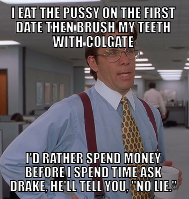 I eat the pussy on the first date Then brush my teeth with Colgate I'd rather spend money before I spend time Ask Drake, he'll tell you, No lie.