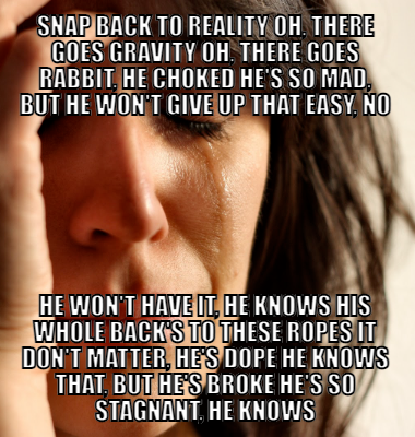 Snap back to reality Oh, there goes gravity Oh, there goes Rabbit, he choked He's so mad, but he won't give up that easy, no He won't have it, he knows His whole back's to these ropes It don't matter, he's dope He knows that, but he's broke He's so stagnant, he knows