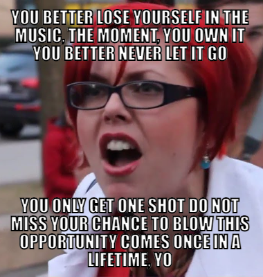 You better Lose yourself in the music, the moment, you own it You better never let it go You only get one shot Do not miss your chance to blow This opportunity comes once in a lifetime, yo