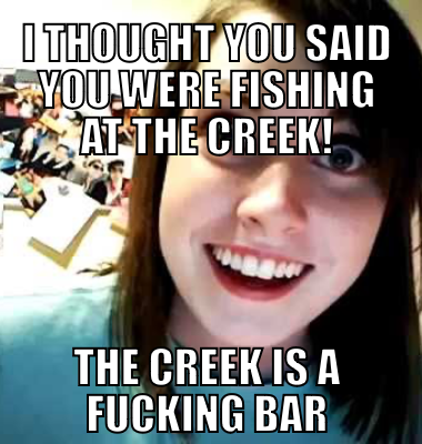I thought you said you were fishing at the CREEK! The Creek is a fucking bar