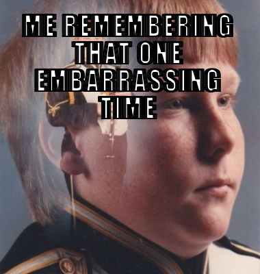 Me remembering that one embarrassing time 